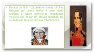 • De abril de 1811 – 22 de diciembre de 1815 es
liderada por López Rayón y José María
Morelos y pavón obteniendo importantes
victorias por el sur de México tomando las
ciudades de Cuautla Oaxaca, y Michoacán.

 