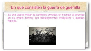 En que consisten la guerra de guerrilla
• Es una táctica militar de conflictos armados en hostigar al enemigo
en su propio terreno con destacamentos irregulares y ataques
rápidos.

 