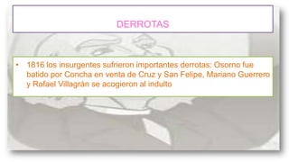 DERROTAS

• 1816 los insurgentes sufrieron importantes derrotas: Osorno fue
batido por Concha en venta de Cruz y San Felipe, Mariano Guerrero
y Rafael Villagrán se acogieron al indulto

 