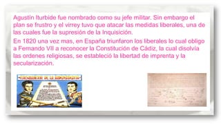 Agustín Iturbide fue nombrado como su jefe militar. Sin embargo el
plan se frustro y el virrey tuvo que atacar las medidas liberales, una de
las cuales fue la supresión de la Inquisición.
En 1820 una vez mas, en España triunfaron los liberales lo cual obligo
a Fernando VII a reconocer la Constitución de Cádiz, la cual disolvía
las ordenes religiosas, se estableció la libertad de imprenta y la
secularización.

 