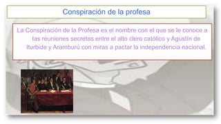 Conspiración de la profesa
La Conspiración de la Profesa es el nombre con el que se le conoce a
las reuniones secretas entre el alto clero católico y Agustín de
Iturbide y Aramburú con miras a pactar la independencia nacional.

 