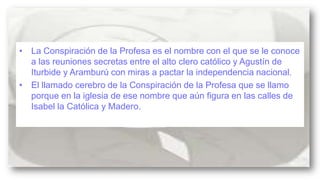 • La Conspiración de la Profesa es el nombre con el que se le conoce
a las reuniones secretas entre el alto clero católico y Agustín de
Iturbide y Aramburú con miras a pactar la independencia nacional.
• El llamado cerebro de la Conspiración de la Profesa que se llamo
porque en la iglesia de ese nombre que aún figura en las calles de
Isabel la Católica y Madero.

 