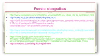 Fuentes cibergraficas
•
•
•

http://www.ejemplode.com/42-historia_universal/626-las_ideas_de_la_ilustracion.html
http://www.youtube.com/watch?v=0igvmyzInJs
http://www.bicentenario.gob.mx/index.php?option=com_content&view=article&id=138
2:21-de-diciembre-de-1809-conspiracion-devalladolid&catid=124:diciembre&Itemid=225

•

http://www.bicentenario.gob.mx/valladolid/index.php?option=com_content&view=articl
e&id=66:la-conspiracion-de-valladolid-1809&catid=38

•

https://www.google.com.mx/search?hl=es419&site=imghp&tbm=isch&source=hp&biw=1366&bih=624&q=insurgentes+y+realist
as+en+la+revolucion&oq=insurgentes+y+realistas+en+la+revolucion&gs_l=img
http://sincronia.cucsh.udg.mx/fregoso.htm

•

 