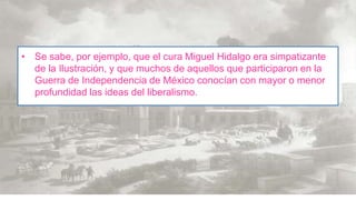 • Se sabe, por ejemplo, que el cura Miguel Hidalgo era simpatizante
de la Ilustración, y que muchos de aquellos que participaron en la
Guerra de Independencia de México conocían con mayor o menor
profundidad las ideas del liberalismo.

 