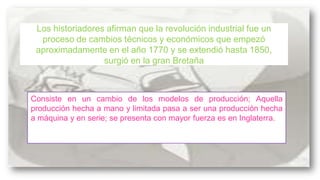 Los historiadores afirman que la revolución industrial fue un
proceso de cambios técnicos y económicos que empezó
aproximadamente en el año 1770 y se extendió hasta 1850,
surgió en la gran Bretaña

Consiste en un cambio de los modelos de producción; Aquella
producción hecha a mano y limitada pasa a ser una producción hecha
a máquina y en serie; se presenta con mayor fuerza es en Inglaterra.

 