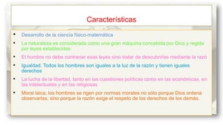 Características
•

Desarrollo de la ciencia físico-matemática

•

La naturaleza es considerada como una gran máquina concebida por Dios y regida
por leyes establecidas

•
•

El hombre no debe contrariar esas leyes sino tratar de descubrirlas mediante la razó

•

La lucha de la libertad, tanto en las cuestiones políticas como en las económicas, en
las intelectuales y en las religiosas

•

Moral laica, los hombres se rigen por normas morales no sólo porque Dios ordena
observarlas, sino porque la razón exige el respeto de los derechos de los demás.

Igualdad. Todos los hombres son iguales a la luz de la razón y tienen iguales
derechos

 