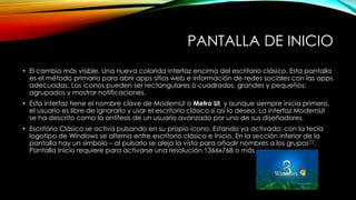 PANTALLA DE INICIO
• El cambio más visible. Una nueva colorida interfaz encima del escritorio clásico. Esta pantalla
es el método primario para abrir apps sitios web e información de redes sociales con las apps
adecuadas. Los iconos pueden ser rectangulares o cuadrados, grandes y pequeños;
agrupados y mostrar notificaciones.
• Esta interfaz tiene el nombre clave de ModernUI o Metro UI, y aunque siempre inicia primero,
el usuario es libre de ignorarlo y usar el escritorio clásico si así lo desea. La interfaz ModernUI
se ha descrito como la antítesis de un usuario avanzado por uno de sus diseñadores.
• Escritorio Clásico se activa pulsando en su propio icono. Estando ya activado; con la tecla
logotipo de Windows se alterna entre escritorio clásico e Inicio. En la sección inferior de la
pantalla hay un símbolo – al pulsarlo se aleja la vista para añadir nombres a los grupos[1].
Pantalla Inicio requiere para activarse una resolución 1366x768 o más
 