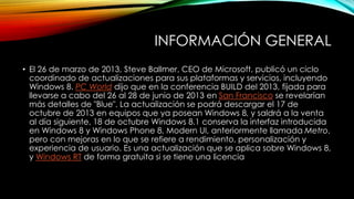 INFORMACIÓN GENERAL
• El 26 de marzo de 2013, Steve Ballmer, CEO de Microsoft, publicó un ciclo
coordinado de actualizaciones para sus plataformas y servicios, incluyendo
Windows 8. PC World dijo que en la conferencia BUILD del 2013, fijada para
llevarse a cabo del 26 al 28 de junio de 2013 en San Francisco se revelarían
más detalles de "Blue". La actualización se podrá descargar el 17 de
octubre de 2013 en equipos que ya posean Windows 8, y saldrá a la venta
al día siguiente, 18 de octubre Windows 8.1 conserva la interfaz introducida
en Windows 8 y Windows Phone 8, Modern UI, anteriormente llamada Metro,
pero con mejoras en lo que se refiere a rendimiento, personalización y
experiencia de usuario. Es una actualización que se aplica sobre Windows 8,
y Windows RT de forma gratuita si se tiene una licencia
 