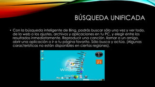BÚSQUEDA UNIFICADA
• Con la búsqueda inteligente de Bing, podrás buscar sólo una vez y ver todo,
de la web o los ajustes, archivos y aplicaciones en tu PC, y elegir entre los
resultados inmediatamente. Reproducir una canción, llamar a un amigo,
abrir una aplicación o ir a tu página favorita. Sólo busca y actúa. (Algunas
características no están disponibles en ciertas regiones).
 