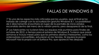 FALLAS DE WINDOWS 8
1° Es uno de los aspectos más criticados por los usuarios, que al final se ha
tratado de corregir con la actualización gratuita Windows 8.1. La posibilidad
de ir directamente al escritorio en lugar de la pantalla de inicio estaba
escondida dentro del menú de la versión previa, pero desapareció de la final.
2° Los fabricantes no tuvieron listos sus equipos más punteros para finales de
octubre de 2012, a tiempo para el estreno de Windows 8. Tuvieron que pasar
semanas e incluso meses para que los primeros diseños interesantes, como los
ordenadores convertibles, estuvieran en las tiendas. Ni siquiera la propia
Microsoft hizo lo propio con el Surface Pro, que apareció tres después
 