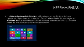 HERRAMIENTAS
• Las herramientas administrativas, al igual que en versiones anteriores,
aparecen disponibles en panel de control del escritorio. Sin embargo, en
Windows 8 el centro de operaciones ya no es el escritorio, sino la pantalla
Inicio. Te mostramos cómo llevarlas hasta allí.
 