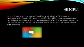 HISTORIA
• Microsoft lanzó esta actualización el 18 de octubre de 2013 para su
descarga en la Tienda Windows. La versión final (RTM) tiene como número
de compilación 9600.16384. El 23 de septiembre se ha liberado la versión Pro
para todos los usuarios de DreamSpark Premium, tanto particulares como
institucionales
 