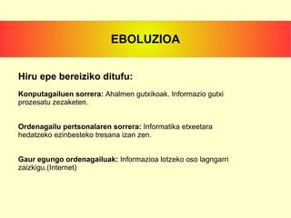 Hiru epe bereiziko ditufu: Konputagailuen sorrera:  Ahalmen gutxikoak. Informazio gutxi prozesatu zezaketen. Ordenagailu pertsonalaren sorrera:  Informatika  etxeetara hedatzeko ezinbesteko tresana izan zen. Gaur egungo ordenagailuak:  Informazioa lotzeko oso lagngarri zaizkigu.(Internet) EBOLUZIOA 