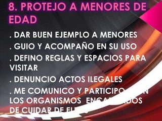 8. PROTEJO A MENORES DE EDAD. DAR BUEN EJEMPLO A MENORES. GUIO Y ACOMPAÑO EN SU USO. DEFINO REGLAS Y ESPACIOS PARA VISITAR. DENUNCIO ACTOS ILEGALES. ME COMUNICO Y PARTICIPO  CON LOS ORGANISMOS  ENCARGADOS DE CUIDAR DE ELLOS 