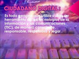 CIUDADANO DIGITAL :Es toda persona que utiliza cualquier herramienta de las tecnologías de la información y las comunicaciones (TIC), de manera consciente, responsable, respetuosa y legal .