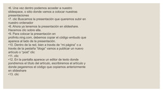 •6. Una vez dentro podemos acceder a nuestro
slidespace, o sitio donde vamos a colocar nuestras
presentaciones
•7. clic Buscamos la presentación que queremos subir en
nuestro ordenador
•8. Ahora ya tenemos la presentación en slideshare.
Hacemos clic sobre ella.
•9. Para colocar la presentación en
profmto.ning.com, debemos copiar el código embudo que
aparece al lado de la presentación.
•10. Dentro de la red, bien a través de “mi página” o a
través de la pestaña “blogs” vamos a publicar un nuevo
artículo o “post” clic
•11. clic
•12. En la pantalla aparece un editor de texto donde
pondremos el título del artículo, escribiremos el artículo y
donde pegaremos el código que copiamos anteriormente
en slideshare
•13. clic
 