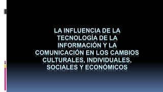 LA INFLUENCIA DE LA
TECNOLOGÍA DE LA
INFORMACIÓN Y LA
COMUNICACIÓN EN LOS CAMBIOS
CULTURALES, INDIVIDUALES,
SOCIALES Y ECONÓMICOS
 
