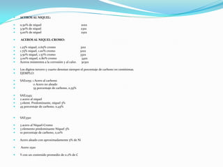  ACEROS AL NIQUEL:
 0,50% de níquel 20xx
 3,50% de níquel 23xx
 5,00% de níquel 25xx
 ACEROS AL NIQUEL-CROMO:
 1.25% níquel, 0.65% cromo 31xx
 1.75% níquel, 1.00% cromo 32xx
 3.50% níquel, 1.57% cromo 33xx
 3.00% níquel, 0.80% cromo 34xx
 Aceros resistentes a la corrosión y al calor. 303xx
 Los dígitos tercero y cuarto denotan siempre el porcentaje de carbono en centésimas.
 EJEMPLO:
 SAE1055: 1 Acero al carbono
 0 Acero no aleado
 55 porcentaje de carbono, 0,55%
 SAE2345:
 2 acero al níquel
 3 elemt. Predominante, níquel 3%
 45 porcentaje de carbono, 0,45%
 SAE3310
 3 acero al Níquel-Cromo
 3 elemento predominante Níquel 3%
 10 porcentaje de carbono, 0,10%
 Acero aleado con aproximadamente 5% de Ni
 Acero 2520
 Y con un contenido promedio de 0.2% de C
 