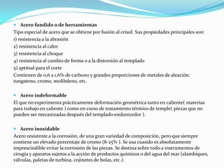  Acero fundido o de herramientas
Tipo especial de acero que se obtiene por fusión al crisol. Sus propiedades principales son:
1) resistencia a la abrasión
2) resistencia al calor
3) resistencia al choque
4) resistencia al cambio de forma o a la distorsión al templado
5) aptitud para el corte
Contienen de 0,6 a 1,6% de carbono y grandes proporciones de metales de aleación:
tungsteno, cromo, molibdeno, etc.
 Acero indeformable
El que no experimenta prácticamente deformación geométrica tanto en caliente( materias
para trabajo en caliente ) como en curso de tratamiento térmico de temple( piezas que no
pueden ser mecanizadas después del templado endurecedor ).
 Acero inoxidable
Acero resistente a la corrosión, de una gran variedad de composición, pero que siempre
contiene un elevado porcentaje de cromo (8-25% ). Se usa cuando es absolutamente
imprescindible evitar la corrosión de las piezas. Se destina sobre todo a instrumentos de
cirugía y aparatos sujetos a la acción de productos químicos o del agua del mar (alambiques,
válvulas, paletas de turbina, cojinetes de bolas, etc.).
 