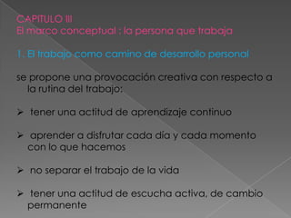 CAPITULO III
El marco conceptual : la persona que trabaja

1. El trabajo como camino de desarrollo personal

se propone una provocación creativa con respecto a
  la rutina del trabajo:

 tener una actitud de aprendizaje continuo

 aprender a disfrutar cada día y cada momento
  con lo que hacemos

 no separar el trabajo de la vida

 tener una actitud de escucha activa, de cambio
  permanente
 