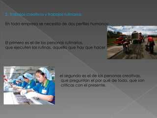2. Trabajos creativos y trabajos rutinarios

En toda empresa se necesita de dos perfiles humanos:



El primero es el de las personas rutinarias,
que ejecuten las rutinas, aquello que hay que hacer




                              el segundo es el de las personas creativas,
                              que preguntan el por qué de todo, que son
                              criticas con el presente.
 