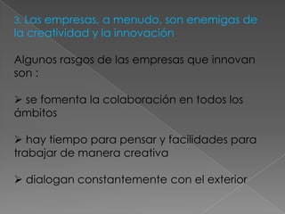3. Las empresas, a menudo, son enemigas de
la creatividad y la innovación

Algunos rasgos de las empresas que innovan
son :

 se fomenta la colaboración en todos los
ámbitos

 hay tiempo para pensar y facilidades para
trabajar de manera creativa

 dialogan constantemente con el exterior
 
