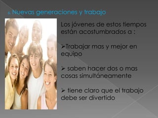 6. Nuevas   generaciones y trabajo

                   Los jóvenes de estos tiempos
                   están acostumbrados a :

                   Trabajar mas y mejor en
                   equipo

                    saben hacer dos o mas
                   cosas simultáneamente

                    tiene claro que el trabajo
                   debe ser divertido
 