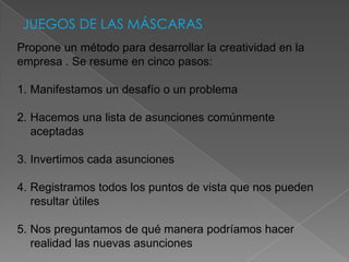 JUEGOS DE LAS MÁSCARAS
Propone un método para desarrollar la creatividad en la
empresa . Se resume en cinco pasos:

1. Manifestamos un desafío o un problema

2. Hacemos una lista de asunciones comúnmente
   aceptadas

3. Invertimos cada asunciones

4. Registramos todos los puntos de vista que nos pueden
   resultar útiles

5. Nos preguntamos de qué manera podríamos hacer
   realidad las nuevas asunciones
 
