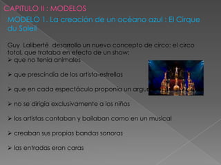 MODELO 1. La creación de un océano azul : El Cirque
du Soleil

Guy Laliberté desarrollo un nuevo concepto de circo: el circo
total, que trataba en efecto de un show:
 que no tenia animales

 que prescindía de los artista-estrellas

 que en cada espectáculo proponía un argumento global

 no se dirigía exclusivamente a los niños

 los artistas cantaban y bailaban como en un musical

 creaban sus propias bandas sonoras

 las entradas eran caras
 