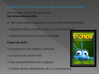 MODELO 2: La historia de un innovador : bichos, de John Lasseter

Del modelo de bichos, se extrae
Las amenazas previas:

 “las cosas deben hacerse como se han hecho siempre”

 debilidad física individual frente a los atacantes

 desconfianza en los emprendedores

Frases de éxito :

 la existencia de valores comunes

 un proyecto social vital

 hay emprendedores en el grupo

 análisis de las debilidades de la competencia
 
