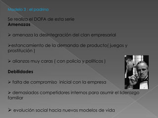 Modelo 3 : el padrino

Se realiza el DOFA de esta serie
Amenazas

 amenaza la desintegración del clan empresarial

estancamiento de la demanda de producto( juegos y
prostitución )

 alianzas muy caras ( con policía y políticos )

Debilidades

 falta de compromiso inicial con la empresa

 demasiados competidores internos para asumir el liderazgo
familiar

 evolución social hacia nuevos modelos de vida
 