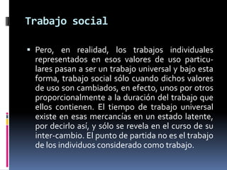 Trabajo social
 Pero, en realidad, los trabajos individuales
representados en esos valores de uso particu-
lares pasan a ser un trabajo universal y bajo esta
forma, trabajo social sólo cuando dichos valores
de uso son cambiados, en efecto, unos por otros
proporcionalmente a la duración del trabajo que
ellos contienen. El tiempo de trabajo universal
existe en esas mercancías en un estado latente,
por decirlo así, y sólo se revela en el curso de su
inter-cambio. El punto de partida no es el trabajo
de los individuos considerado como trabajo.
 