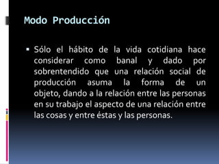 Modo Producción
 Sólo el hábito de la vida cotidiana hace
considerar como banal y dado por
sobrentendido que una relación social de
producción asuma la forma de un
objeto, dando a la relación entre las personas
en su trabajo el aspecto de una relación entre
las cosas y entre éstas y las personas.
 