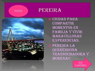  CIUDAD PARA
COMPARTIR
MOMENTOS EN
FAMILIA Y VIVIR
MARAVILLOSAS
EXPERENCIAS.
 PEREIRA LA
QUERENDONA
TRASNOCHADORA Y
MORENA!!
EJE
CAFETERO
FOTOS
 