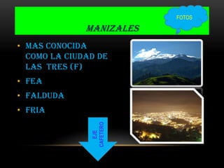 MANIZALES
• MAS CONOCIDA
COMO LA CIUDAD DE
LAS TRES (F)
• FEA
• FALDUDA
• FRIA
EJE
CAFETERO
FOTOS
 