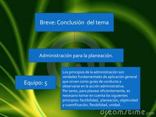 Breve: Conclusión del tema
Administración para la planeación.
Equipo: 5
Los principios de la administración son
verdades fundamentales de aplicación general
que sirven como guías de conducta a
observarse en la acción administrativa.
Por tanto, para planear eficientemente, es
necesario tomar en cuenta los siguientes
principios: factibilidad, planeación, objetividad
y cuantificación, flexibilidad, unidad.
 
