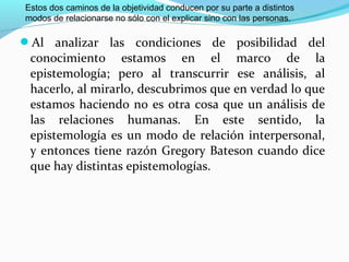 Estos dos caminos de la objetividad conducen por su parte a distintos
modos de relacionarse no sólo con el explicar sino con las personas.

Al analizar las condiciones de posibilidad del
 conocimiento estamos en el marco de la
 epistemología; pero al transcurrir ese análisis, al
 hacerlo, al mirarlo, descubrimos que en verdad lo que
 estamos haciendo no es otra cosa que un análisis de
 las relaciones humanas. En este sentido, la
 epistemología es un modo de relación interpersonal,
 y entonces tiene razón Gregory Bateson cuando dice
 que hay distintas epistemologías.
 