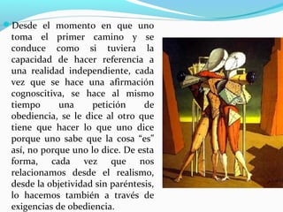 Desde el momento en que uno
 toma el primer camino y se
 conduce como si tuviera la
 capacidad de hacer referencia a
 una realidad independiente, cada
 vez que se hace una afirmación
 cognoscitiva, se hace al mismo
 tiempo      una     petición     de
 obediencia, se le dice al otro que
 tiene que hacer lo que uno dice
 porque uno sabe que la cosa “es”
 así, no porque uno lo dice. De esta
 forma, cada vez que nos
 relacionamos desde el realismo,
 desde la objetividad sin paréntesis,
 lo hacemos también a través de
 exigencias de obediencia.
 