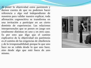  Al poner la objetividad entre paréntesis y
  darnos cuenta de que no podemos hacer
  referencia a algo real independiente de
  nosotros para validar nuestro explicar, toda
  afirmación cognoscitiva se transforma en
  una invitación a participar en un cierto
  dominio de experiencias. Las relaciones
  interpersonales que se ponen en juego son
  totalmente distintas en uno y en otro caso.
  Es por esto que digo que el camino
  explicativo de la objetividad sin paréntesis
  es el camino de las exigencias de obediencia
  y de la irresponsabilidad; porque lo que uno
  hace no se valida desde lo que uno hace,
  sino desde algo que está fuera de uno
  mismo.
 