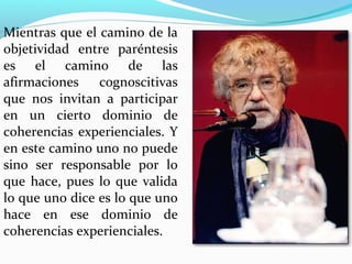 Mientras que el camino de la
objetividad entre paréntesis
es el camino de las
afirmaciones    cognoscitivas
que nos invitan a participar
en un cierto dominio de
coherencias experienciales. Y
en este camino uno no puede
sino ser responsable por lo
que hace, pues lo que valida
lo que uno dice es lo que uno
hace en ese dominio de
coherencias experienciales.
 