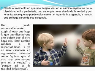  Desde el momento en que uno acepta vivir en el camino explicativo de la
  objetividad entre paréntesis, uno sabe que no es dueño de la verdad y por
  lo tanto, sabe que no puede colocarse en el lugar de la exigencia, a menos
  que se haga cargo de esa exigencia.

Uno               puede
responsablemente
exigir al otro que haga
lo que uno dice porque
uno quiere que el otro
haga eso. Este camino
conduce        a        la
responsabilidad. Y ya
no sirve escudarse en
argumentos externos
como “quiero que el
otro haga esto porque
esto es la verdad” o
“porque así es la
realidad de las cosas”.
 