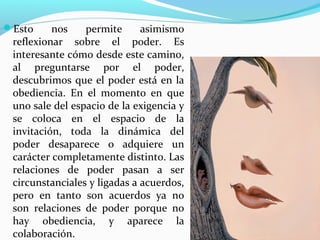 Esto     nos    permite      asimismo
 reflexionar sobre el poder. Es
 interesante cómo desde este camino,
 al preguntarse por el poder,
 descubrimos que el poder está en la
 obediencia. En el momento en que
 uno sale del espacio de la exigencia y
 se coloca en el espacio de la
 invitación, toda la dinámica del
 poder desaparece o adquiere un
 carácter completamente distinto. Las
 relaciones de poder pasan a ser
 circunstanciales y ligadas a acuerdos,
 pero en tanto son acuerdos ya no
 son relaciones de poder porque no
 hay obediencia, y aparece la
 colaboración.
 