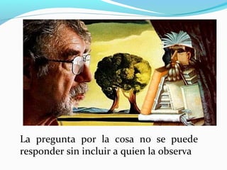 La pregunta por la cosa no se puede
responder sin incluir a quien la observa
 