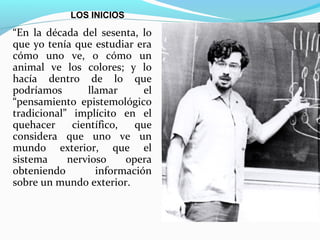 LOS INICIOS

“En la década del sesenta, lo
que yo tenía que estudiar era
cómo uno ve, o cómo un
animal ve los colores; y lo
hacía dentro de lo que
podríamos       llamar       el
“pensamiento epistemológico
tradicional” implícito en el
quehacer     científico,   que
considera que uno ve un
mundo exterior, que el
sistema     nervioso     opera
obteniendo        información
sobre un mundo exterior.
 