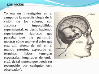 LOS INICIOS


Yo era un investigador en el
campo de la neurofisiología de la
visión de los colores, con
absoluta               impecabilidad
experimental, es decir, haciendo
experimentos        rigurosos    que
pensaba que me permitirán
mostrar cómo uno ve el color que
está allí, afuera de mí, en el
mundo exterior, expresado en
términos       físicos     (energías
espectrales, longitudes de onda,
etc.), de tal manera que pueda ser
reconocido por cualquier otro
observador”.
 