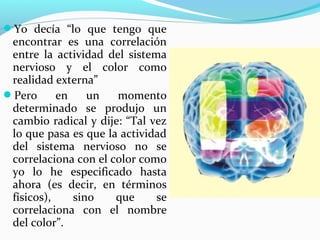 Yo decía “lo que tengo que
 encontrar es una correlación
 entre la actividad del sistema
 nervioso y el color como
 realidad externa”
Pero      en    un   momento
 determinado se produjo un
 cambio radical y dije: “Tal vez
 lo que pasa es que la actividad
 del sistema nervioso no se
 correlaciona con el color como
 yo lo he especificado hasta
 ahora (es decir, en términos
 físicos),    sino    que     se
 correlaciona con el nombre
 del color”.
 