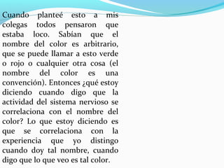 Cuando planteé esto a mis
colegas todos pensaron que
estaba loco. Sabían que el
nombre del color es arbitrario,
que se puede llamar a esto verde
o rojo o cualquier otra cosa (el
nombre del color es una
convención). Entonces ¿qué estoy
diciendo cuando digo que la
actividad del sistema nervioso se
correlaciona con el nombre del
color? Lo que estoy diciendo es
que se correlaciona con la
experiencia que yo distingo
cuando doy tal nombre, cuando
digo que lo que veo es tal color.
 