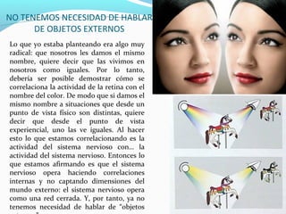 NO TENEMOS NECESIDAD DE HABLAR
      DE OBJETOS EXTERNOS
Lo que yo estaba planteando era algo muy
radical: que nosotros les damos el mismo
nombre, quiere decir que las vivimos en
nosotros como iguales. Por lo tanto,
debería ser posible demostrar cómo se
correlaciona la actividad de la retina con el
nombre del color. De modo que si damos el
mismo nombre a situaciones que desde un
punto de vista físico son distintas, quiere
decir que desde el punto de vista
experiencial, uno las ve iguales. Al hacer
esto lo que estamos correlacionando es la
actividad del sistema nervioso con… la
actividad del sistema nervioso. Entonces lo
que estamos afirmando es que el sistema
nervioso opera haciendo correlaciones
internas y no captando dimensiones del
mundo externo: el sistema nervioso opera
como una red cerrada. Y, por tanto, ya no
tenemos necesidad de hablar de “objetos
 