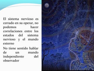 El sistema nervioso es
cerrado en su operar, no
podemos           hacer
correlaciones entre los
estados del sistema
nervioso y el mundo
externo
No tiene sentido hablar
de       un      mundo
independiente        del
observador
 