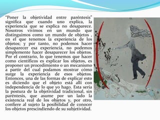 “Poner la objetividad entre paréntesis”
significa que cuando uno explica, la
experiencia que se explica no desaparece.
Nosotros vivimos en un mundo que
distinguimos como un mundo de objetos ,
en el que tenemos la experiencia de los
objetos; y por tanto, no podemos hacer
desaparecer esa experiencia, no podemos
simplemente hacer desaparecer los objetos.
Por el contrario, lo que tenemos que hacer
como científicos es explicar los objetos, es
proponer un procedimiento o un mecanismo
a partir del cual podamos mostrar cómo
surge la experiencia de esos objetos.
Entonces, una de las formas de explicar esto
es diciendo que el objeto está allí con
independencia de lo que yo hago. Esta sería
la postura de la objetividad tradicional, sin
paréntesis, que asume por un lado la
existencia real de los objetos y, por otro,
confiere al sujeto la posibilidad de conocer
los objetos prescindiendo de su subjetividad.
 